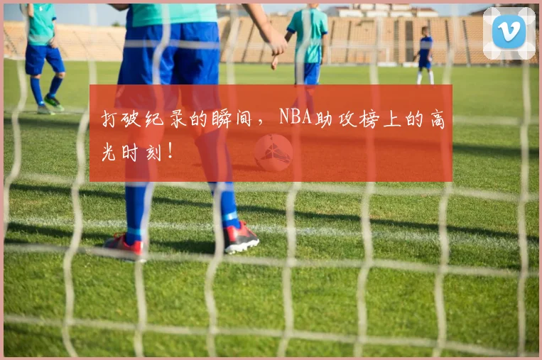 打破纪录的瞬间，NBA助攻榜上的高光时刻！