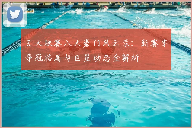 五大联赛八大豪门风云录：新赛季争冠格局与巨星动态全解析