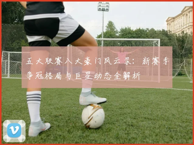 五大联赛八大豪门风云录：新赛季争冠格局与巨星动态全解析