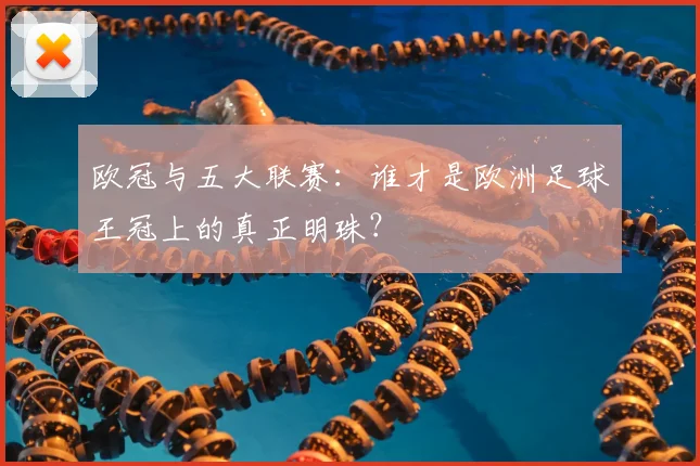 欧冠与五大联赛：谁才是欧洲足球王冠上的真正明珠？