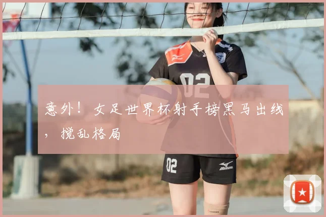 意外！女足世界杯射手榜黑马出线，搅乱格局