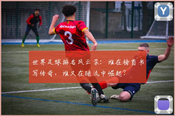 世界足球排名风云录：谁在榜首书写传奇，谁又在暗流中崛起？